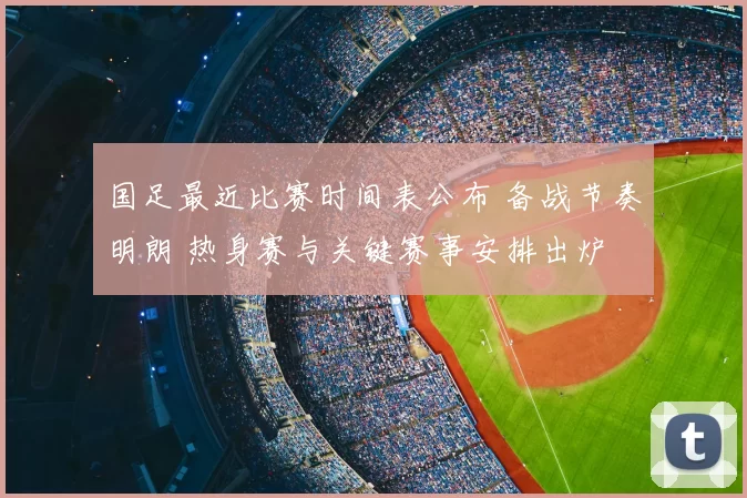国足最近比赛时间表公布 备战节奏明朗 热身赛与关键赛事安排出炉