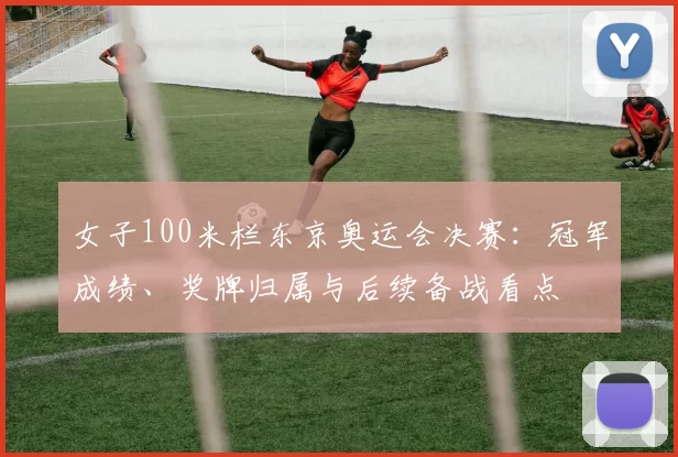 女子100米栏东京奥运会决赛：冠军成绩、奖牌归属与后续备战看点