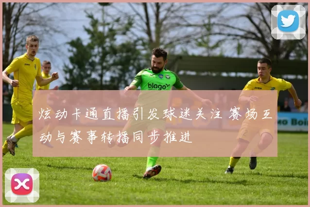 炫动卡通直播引发球迷关注 赛场互动与赛事转播同步推进