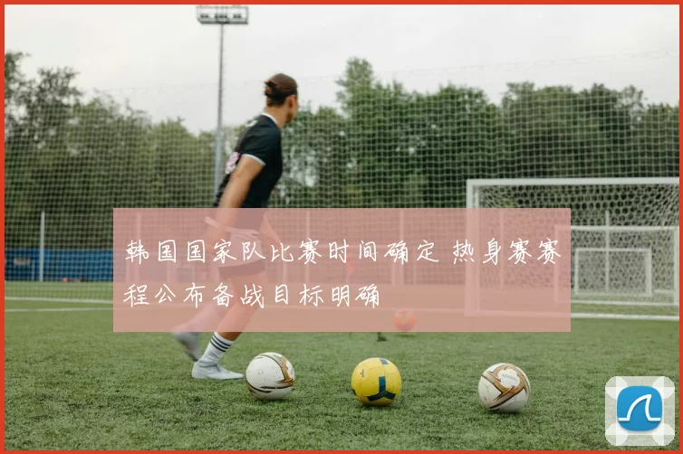 韩国国家队比赛时间确定 热身赛赛程公布备战目标明确