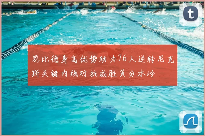 恩比德身高优势助力76人逆转尼克斯关键内线对抗成胜负分水岭
