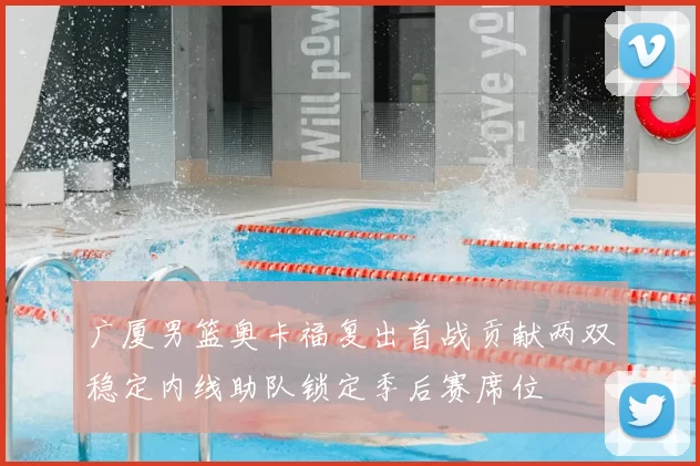 广厦男篮奥卡福复出首战贡献两双稳定内线助队锁定季后赛席位