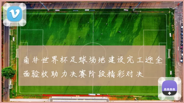 南非世界杯足球场地建设完工迎全面验收助力决赛阶段精彩对决