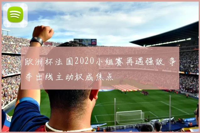 欧洲杯法国2020小组赛再遇强敌 争夺出线主动权成焦点