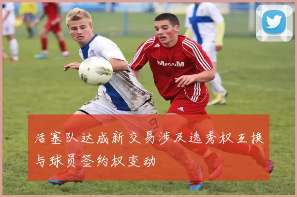 活塞队达成新交易涉及选秀权互换与球员签约权变动