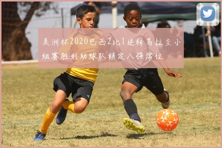 美洲杯2020巴西2比1逆转乌拉圭小组赛胜利助球队锁定八强席位