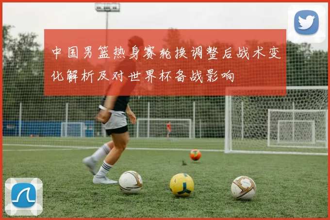 中国男篮热身赛轮换调整后战术变化解析及对世界杯备战影响