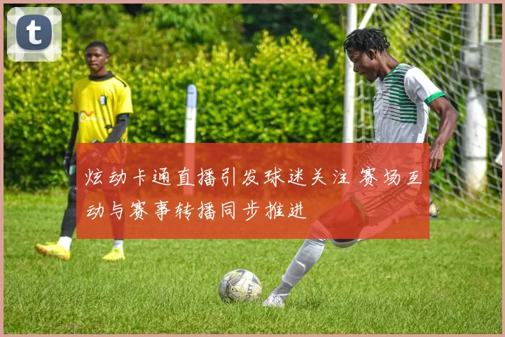 炫动卡通直播引发球迷关注 赛场互动与赛事转播同步推进