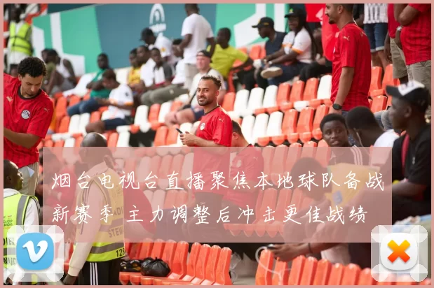 烟台电视台直播聚焦本地球队备战新赛季 主力调整后冲击更佳战绩