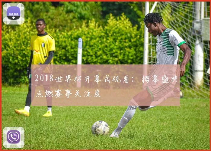 2018世界杯开幕式观看:揭幕盛典点燃赛事关注度