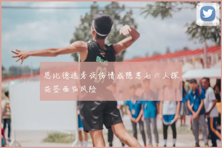 恩比德选秀夜伤情成隐患七六人探花签面临风险