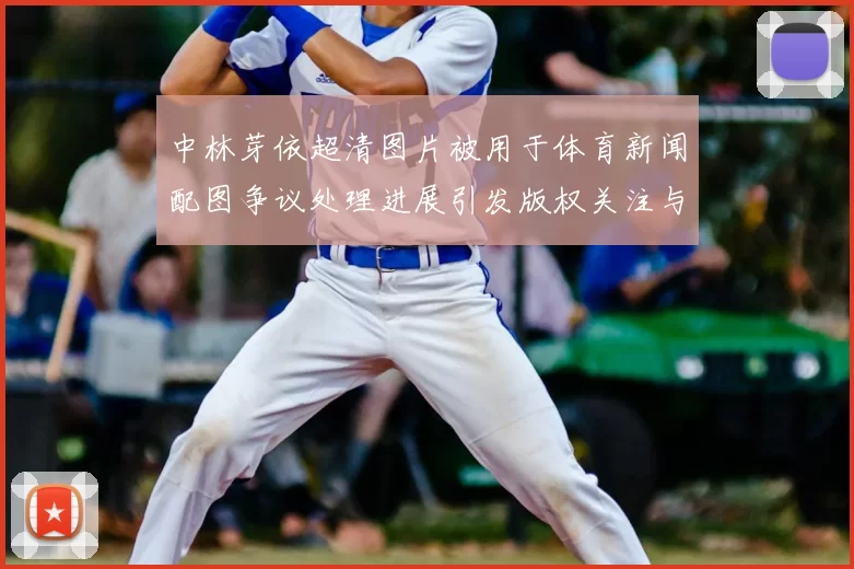 中林芽依超清图片被用于体育新闻配图争议处理进展引发版权关注与平台整改