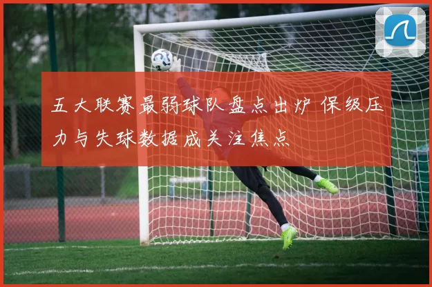 五大联赛最弱球队盘点出炉 保级压力与失球数据成关注焦点