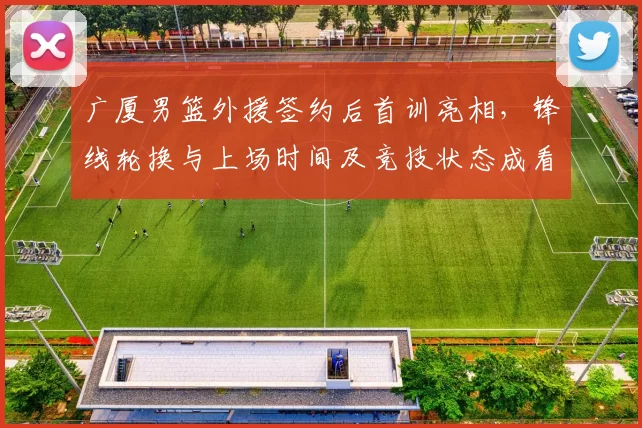 广厦男篮外援签约后首训亮相，锋线轮换与上场时间及竞技状态成看点