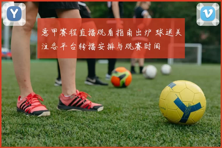 意甲赛程直播观看指南出炉 球迷关注各平台转播安排与观赛时间