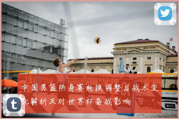 中国男篮热身赛轮换调整后战术变化解析及对世界杯备战影响