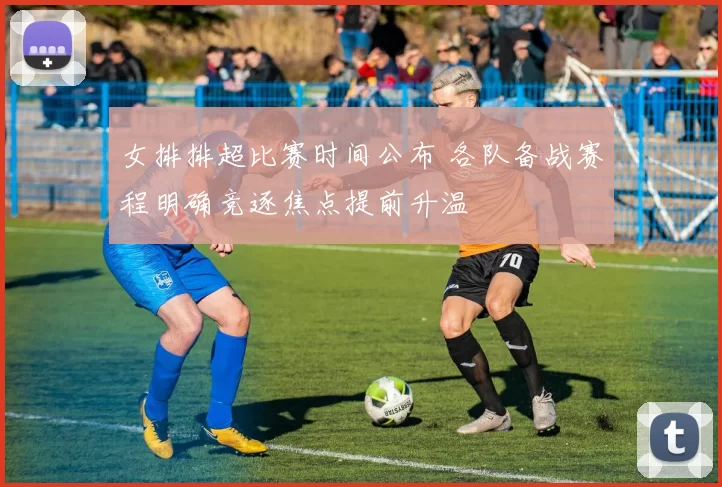 女排排超比赛时间公布 各队备战赛程明确竞逐焦点提前升温