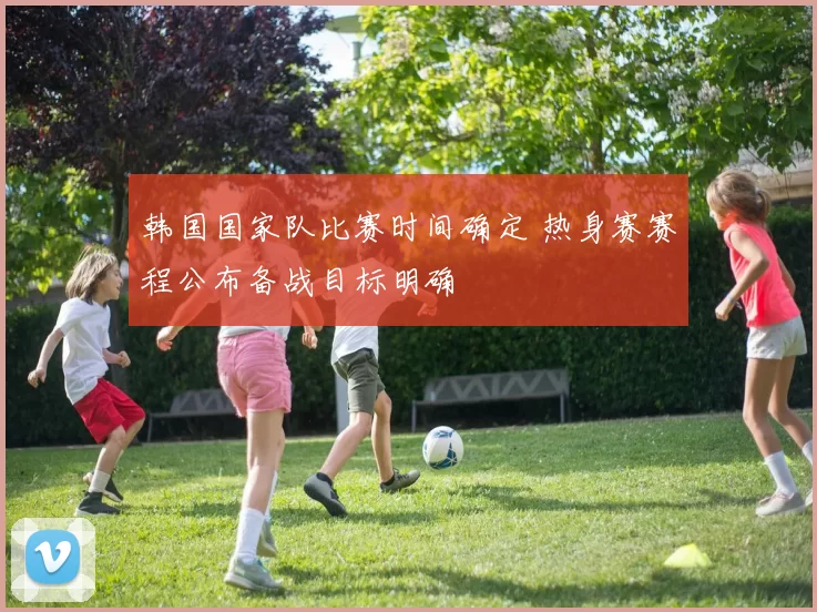 韩国国家队比赛时间确定 热身赛赛程公布备战目标明确