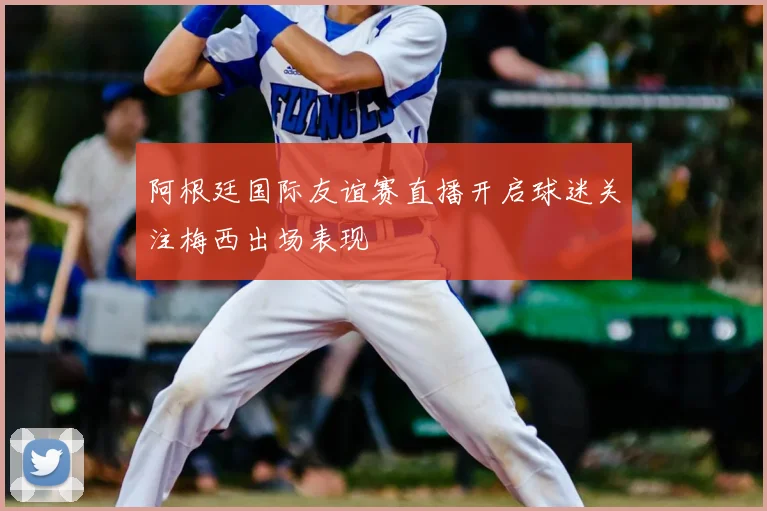 阿根廷国际友谊赛直播开启球迷关注梅西出场表现