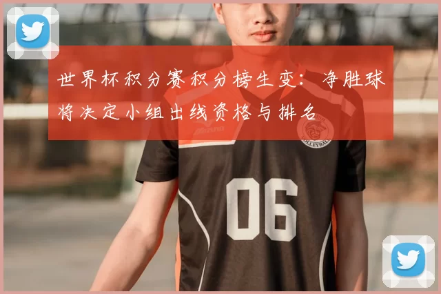世界杯积分赛积分榜生变：净胜球将决定小组出线资格与排名