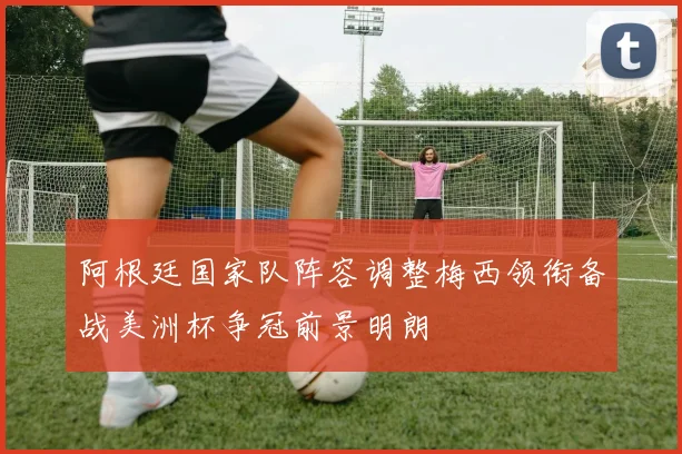 阿根廷国家队阵容调整梅西领衔备战美洲杯争冠前景明朗