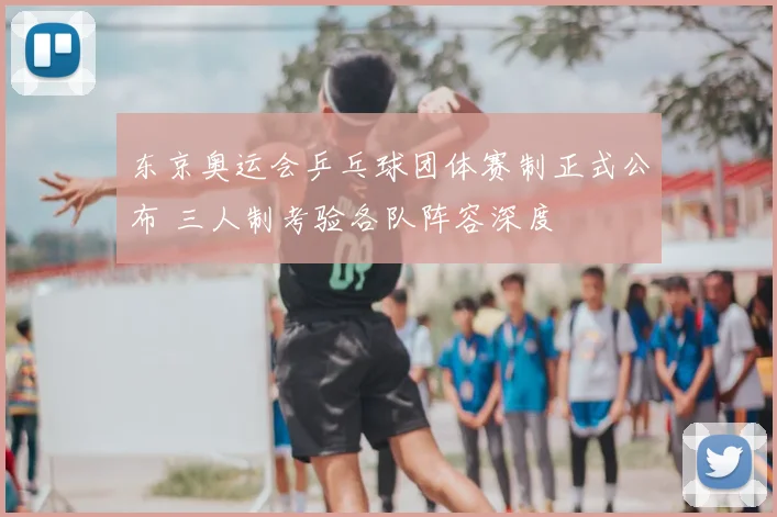 东京奥运会乒乓球团体赛制正式公布 三人制考验各队阵容深度