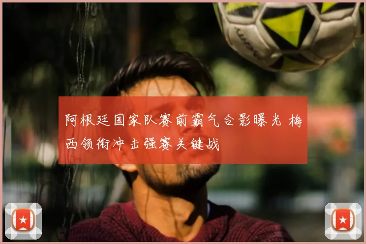 阿根廷国家队赛前霸气合影曝光 梅西领衔冲击强赛关键战