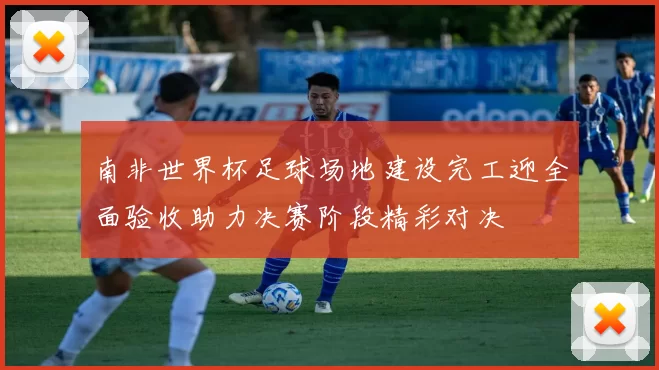 南非世界杯足球场地建设完工迎全面验收助力决赛阶段精彩对决