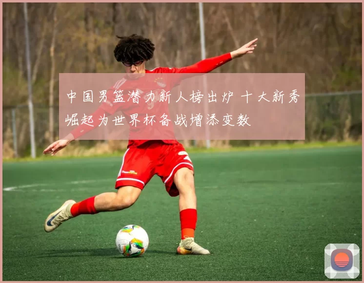 中国男篮潜力新人榜出炉 十大新秀崛起为世界杯备战增添变数