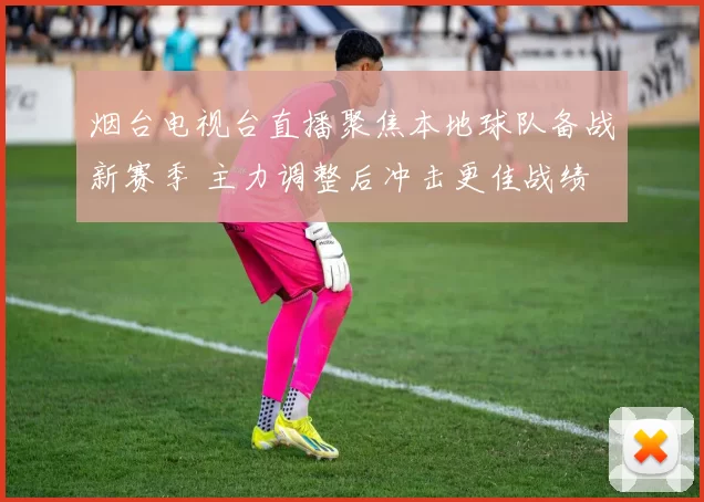 烟台电视台直播聚焦本地球队备战新赛季 主力调整后冲击更佳战绩