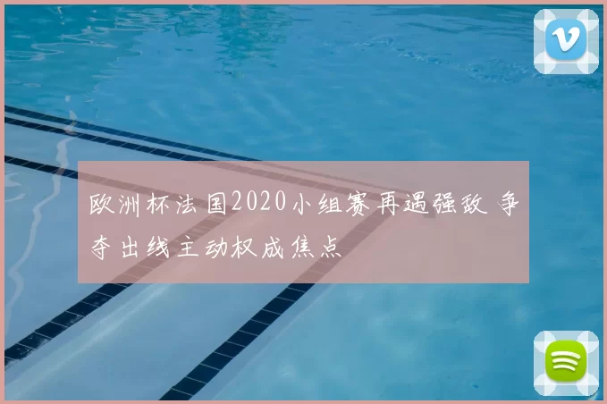 欧洲杯法国2020小组赛再遇强敌 争夺出线主动权成焦点