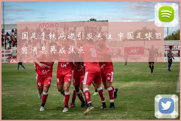国足李铁病逝引发关注 中国足球旧将消息再成焦点