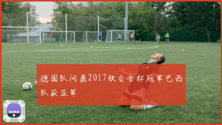 德国队问鼎2017联合会杯冠军巴西队获亚军