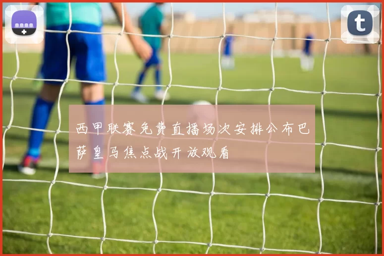 西甲联赛免费直播场次安排公布巴萨皇马焦点战开放观看