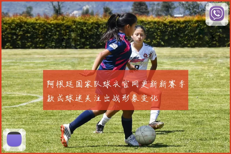 阿根廷国家队球衣官网更新新赛季款式球迷关注出战形象变化