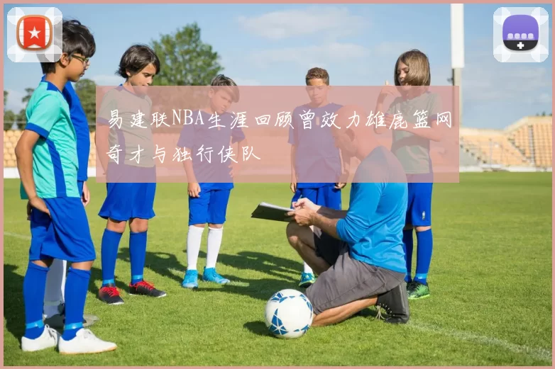 易建联NBA生涯回顾曾效力雄鹿篮网奇才与独行侠队